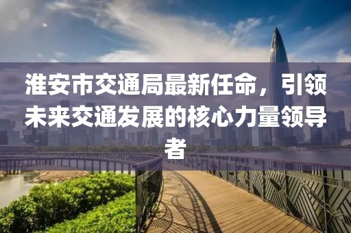淮安市交通局最新任命，引領(lǐng)未來交通發(fā)展的核心力量領(lǐng)導(dǎo)者