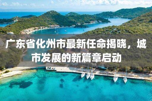 廣東省化州市最新任命揭曉，城市發(fā)展的新篇章啟動(dòng)