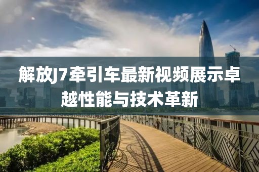 解放J7牽引車最新視頻展示卓越性能與技術革新