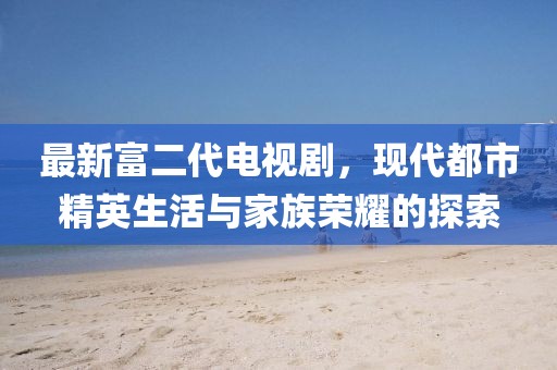 最新富二代電視劇，現(xiàn)代都市精英生活與家族榮耀的探索