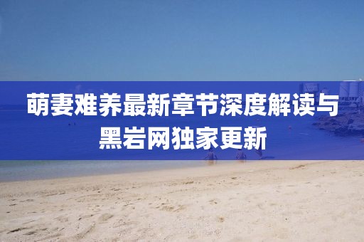 萌妻難養(yǎng)最新章節(jié)深度解讀與黑巖網(wǎng)獨(dú)家更新