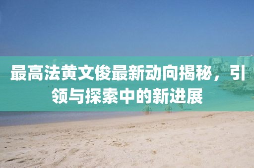 最高法黃文俊最新動向揭秘，引領(lǐng)與探索中的新進(jìn)展