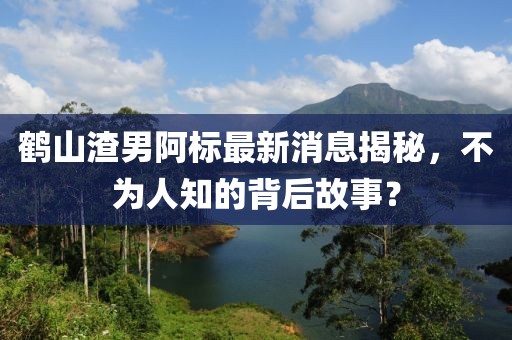 鶴山渣男阿標最新消息揭秘，不為人知的背后故事？