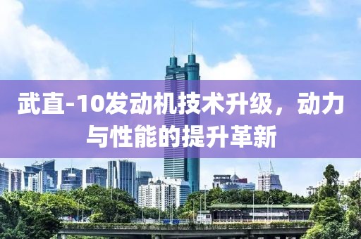 武直-10發(fā)動(dòng)機(jī)技術(shù)升級(jí)，動(dòng)力與性能的提升革新