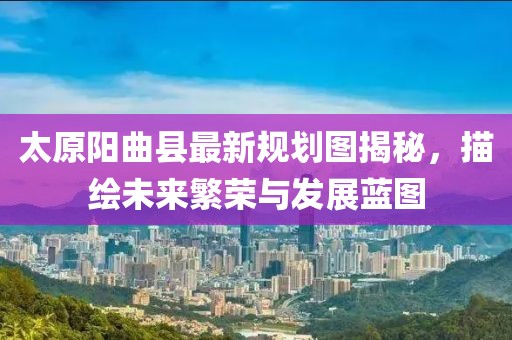 太原陽曲縣最新規(guī)劃圖揭秘，描繪未來繁榮與發(fā)展藍(lán)圖