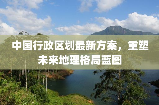 中國行政區(qū)劃最新方案，重塑未來地理格局藍圖