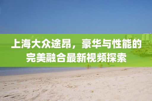 上海大眾途昂，豪華與性能的完美融合最新視頻探索