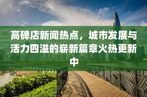 高碑店新聞熱點(diǎn)，城市發(fā)展與活力四溢的嶄新篇章火熱更新中