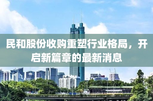 民和股份收購(gòu)重塑行業(yè)格局，開(kāi)啟新篇章的最新消息