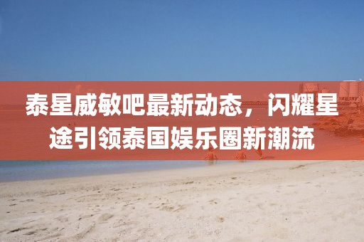 泰星威敏吧最新動(dòng)態(tài)，閃耀星途引領(lǐng)泰國(guó)娛樂(lè)圈新潮流
