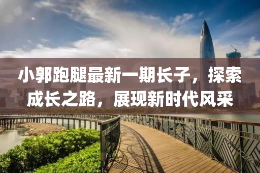 小郭跑腿最新一期長(zhǎng)子，探索成長(zhǎng)之路，展現(xiàn)新時(shí)代風(fēng)采