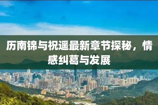 歷南錦與祝遙最新章節(jié)探秘，情感糾葛與發(fā)展