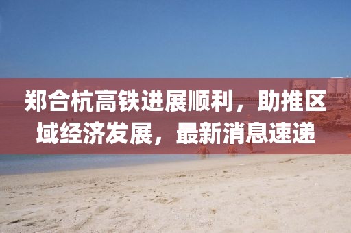鄭合杭高鐵進(jìn)展順利，助推區(qū)域經(jīng)濟(jì)發(fā)展，最新消息速遞