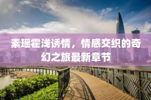 素瑤霍淺誘情，情感交織的奇幻之旅最新章節(jié)