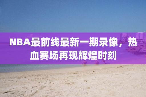 NBA最前線最新一期錄像，熱血賽場再現(xiàn)輝煌時刻