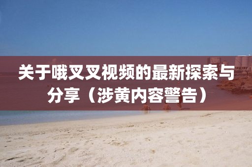關(guān)于哦叉叉視頻的最新探索與分享（涉黃內(nèi)容警告）