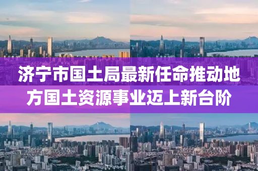 濟(jì)寧市國土局最新任命推動地方國土資源事業(yè)邁上新臺階