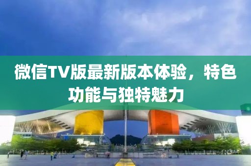 微信TV版最新版本體驗，特色功能與獨特魅力