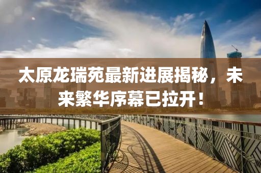 太原龍瑞苑最新進展揭秘，未來繁華序幕已拉開！