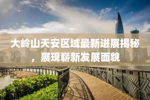 大嶺山天安區(qū)域最新進(jìn)展揭秘，展現(xiàn)嶄新發(fā)展面貌
