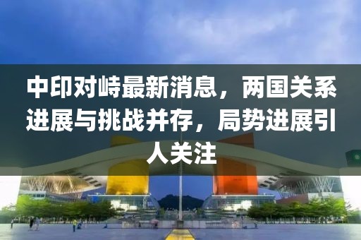中印對(duì)峙最新消息，兩國關(guān)系進(jìn)展與挑戰(zhàn)并存，局勢(shì)進(jìn)展引人關(guān)注