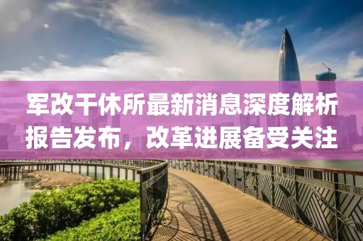 軍改干休所最新消息深度解析報(bào)告發(fā)布，改革進(jìn)展備受關(guān)注