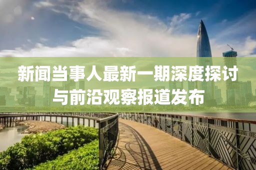 新聞當(dāng)事人最新一期深度探討與前沿觀察報道發(fā)布