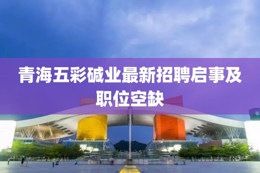 青海五彩堿業(yè)最新招聘啟事及職位空缺