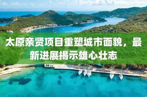 太原親賢項(xiàng)目重塑城市面貌，最新進(jìn)展揭示雄心壯志