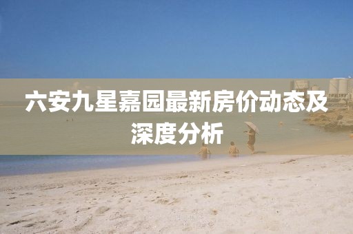 六安九星嘉園最新房?jī)r(jià)動(dòng)態(tài)及深度分析