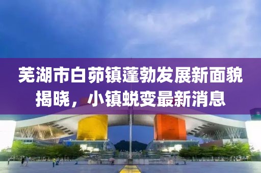 蕪湖市白茆鎮(zhèn)蓬勃發(fā)展新面貌揭曉，小鎮(zhèn)蛻變最新消息