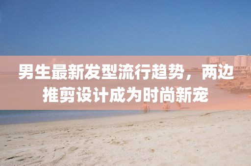 男生最新發(fā)型流行趨勢，兩邊推剪設(shè)計成為時尚新寵