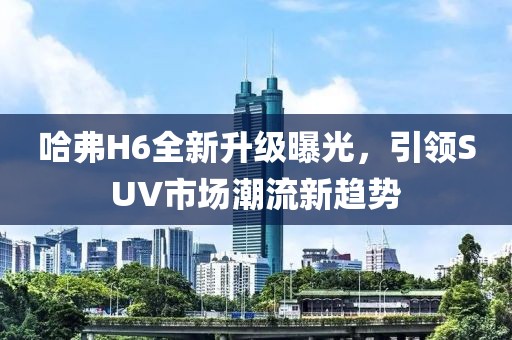 哈弗H6全新升級曝光，引領SUV市場潮流新趨勢
