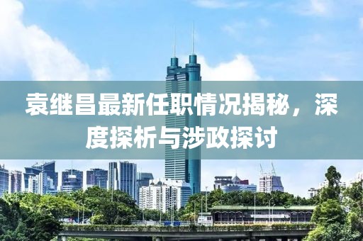 袁繼昌最新任職情況揭秘，深度探析與涉政探討