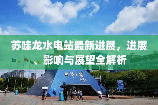蘇哇龍水電站最新進(jìn)展，進(jìn)展、影響與展望全解析