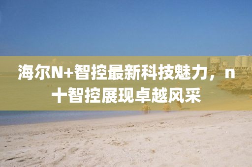 海爾N+智控最新科技魅力，n十智控展現(xiàn)卓越風(fēng)采