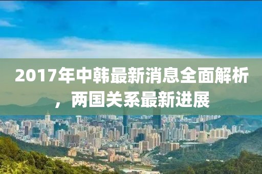 2017年中韓最新消息全面解析，兩國關(guān)系最新進展