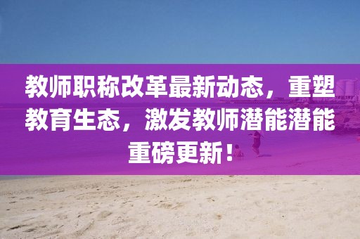 教師職稱改革最新動(dòng)態(tài)，重塑教育生態(tài)，激發(fā)教師潛能潛能重磅更新！