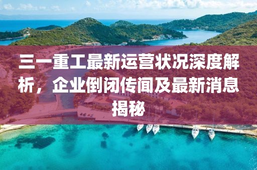 三一重工最新運營狀況深度解析，企業(yè)倒閉傳聞及最新消息揭秘