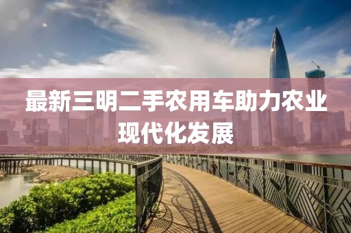 最新三明二手農(nóng)用車助力農(nóng)業(yè)現(xiàn)代化發(fā)展