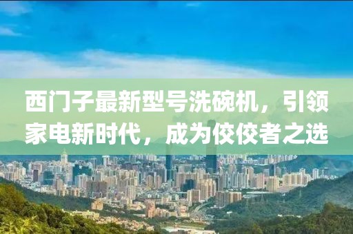 西門子最新型號洗碗機(jī)，引領(lǐng)家電新時代，成為佼佼者之選