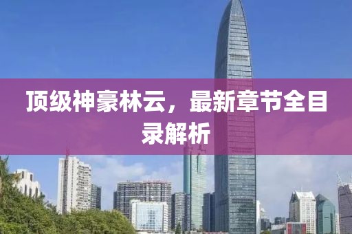 頂級(jí)神豪林云，最新章節(jié)全目錄解析