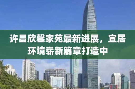 許昌欣馨家苑最新進展，宜居環(huán)境嶄新篇章打造中