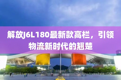 解放J6L180最新款高欄，引領(lǐng)物流新時(shí)代的翹楚