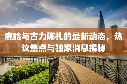 鹿晗與古力娜扎的最新動態(tài)，熱議焦點(diǎn)與獨(dú)家消息揭秘