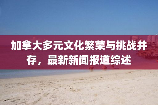 加拿大多元文化繁榮與挑戰(zhàn)并存，最新新聞報(bào)道綜述
