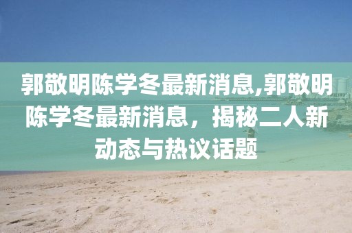 郭敬明陳學(xué)冬最新消息,郭敬明陳學(xué)冬最新消息，揭秘二人新動(dòng)態(tài)與熱議話題