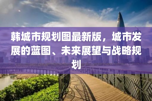 韓城市規(guī)劃圖最新版，城市發(fā)展的藍(lán)圖、未來(lái)展望與戰(zhàn)略規(guī)劃