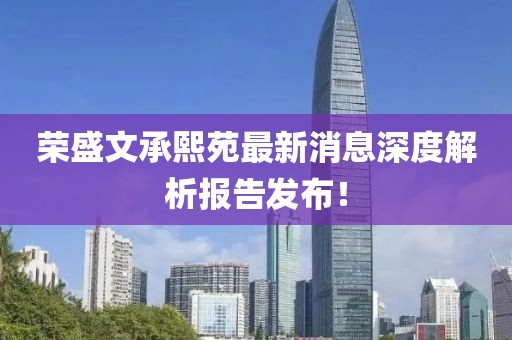 榮盛文承熙苑最新消息深度解析報告發(fā)布！
