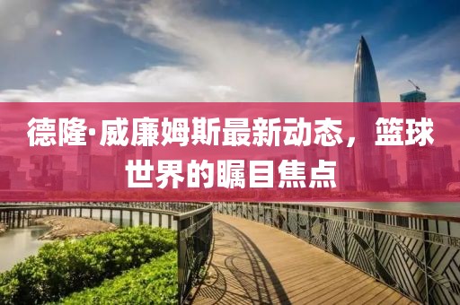 德隆·威廉姆斯最新動(dòng)態(tài)，籃球世界的矚目焦點(diǎn)